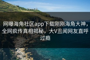 网曝海角社区app下载刚刚海角大神，全网疯传真相揭秘，大V丑闻网友直呼过瘾