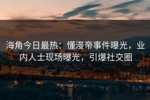 海角今日最热：懂漫帝事件曝光，业内人士现场曝光，引爆社交圈