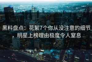 黑料盘点：花絮7个你从没注意的细节，明星上榜理由极度令人窒息