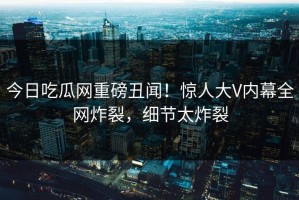 今日吃瓜网重磅丑闻！惊人大V内幕全网炸裂，细节太炸裂