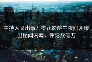 主持人又出事？樱花影院午夜刚刚曝出秘闻内幕，评论数破万