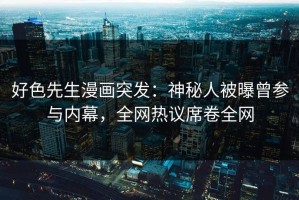 好色先生漫画突发：神秘人被曝曾参与内幕，全网热议席卷全网
