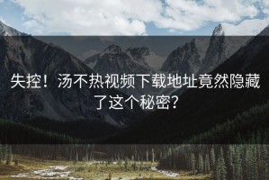 失控！汤不热视频下载地址竟然隐藏了这个秘密？