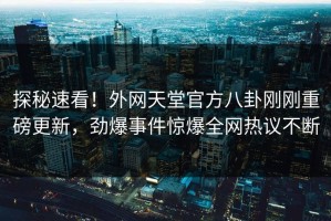 探秘速看！外网天堂官方八卦刚刚重磅更新，劲爆事件惊爆全网热议不断