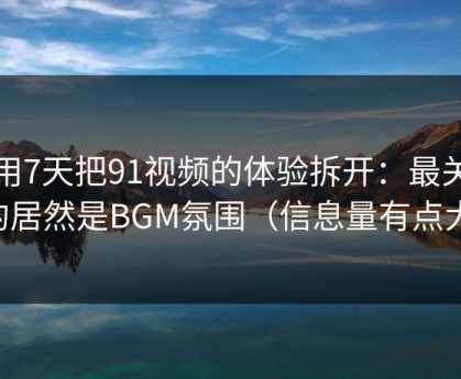 我用7天把91视频的体验拆开：最关键的居然是BGM氛围（信息量有点大）