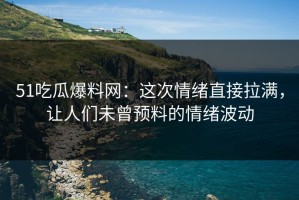 51吃瓜爆料网：这次情绪直接拉满，让人们未曾预料的情绪波动