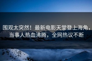 围观太突然！最新电影天堂登上海角，当事人热血沸腾，全网热议不断