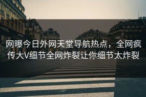 网曝今日外网天堂导航热点，全网疯传大V细节全网炸裂让你细节太炸裂