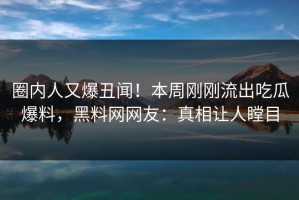 圈内人又爆丑闻！本周刚刚流出吃瓜爆料，黑料网网友：真相让人瞠目