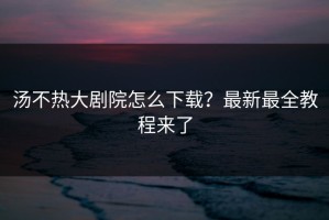 汤不热大剧院怎么下载？最新最全教程来了
