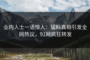 业内人士一语惊人：猛料真相引发全网热议，91网疯狂转发