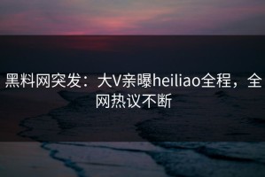 黑料网突发：大V亲曝heiliao全程，全网热议不断