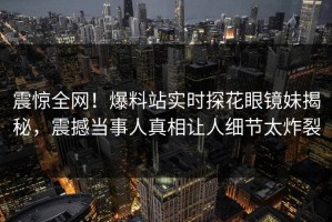 震惊全网！爆料站实时探花眼镜妹揭秘，震撼当事人真相让人细节太炸裂