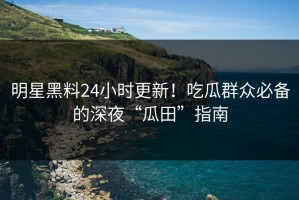 明星黑料24小时更新！吃瓜群众必备的深夜“瓜田”指南