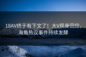 18AV终于有下文了！大V现身回应，海角热议事件持续发酵