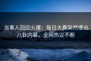 当事人回应火爆：每日大赛突然爆出八卦内幕，全网热议不断