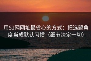 用51网网址最省心的方式：把选题角度当成默认习惯（细节决定一切）