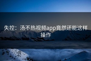 失控：汤不热视频app竟然还能这样操作