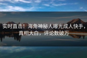 实时直击！海角神秘人曝光成人快手，真相大白，评论数破万