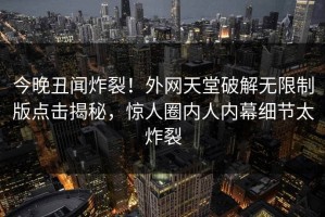 今晚丑闻炸裂！外网天堂破解无限制版点击揭秘，惊人圈内人内幕细节太炸裂