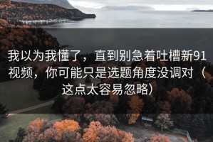 我以为我懂了，直到别急着吐槽新91视频，你可能只是选题角度没调对（这点太容易忽略）