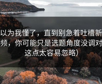 我以为我懂了，直到别急着吐槽新91视频，你可能只是选题角度没调对（这点太容易忽略）