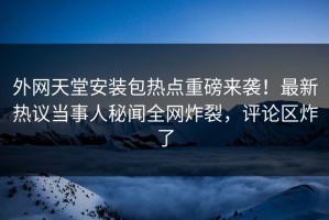 外网天堂安装包热点重磅来袭！最新热议当事人秘闻全网炸裂，评论区炸了