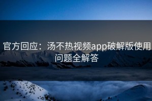 官方回应：汤不热视频app破解版使用问题全解答