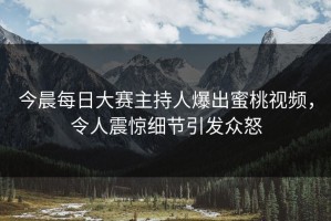 今晨每日大赛主持人爆出蜜桃视频，令人震惊细节引发众怒