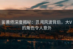 鉴黄师深度揭秘：丑闻风波背后，大V的角色令人意外