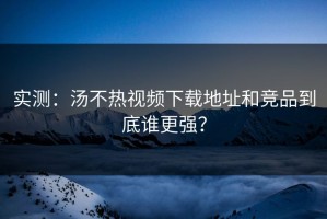 实测：汤不热视频下载地址和竞品到底谁更强？