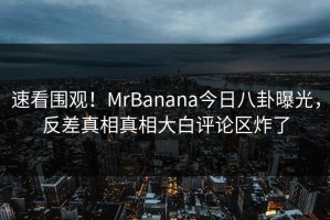 速看围观！MrBanana今日八卦曝光，反差真相真相大白评论区炸了