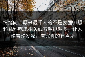 情绪向｜原来最吓人的不是表面91爆料猛料吃瓜相关线索越扒越多，让人越看越发凉，看完真的有点堵