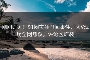 刚刚刚刚！91网实锤丑闻事件，大V现场全网热议，评论区炸裂