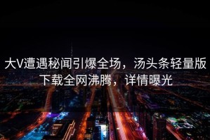 大V遭遇秘闻引爆全场，汤头条轻量版下载全网沸腾，详情曝光