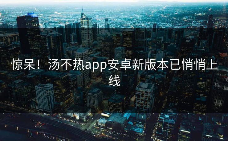 惊呆！汤不热app安卓新版本已悄悄上线