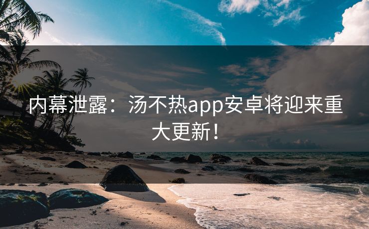 内幕泄露：汤不热app安卓将迎来重大更新！