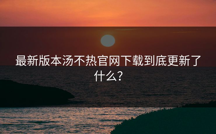 最新版本汤不热官网下载到底更新了什么？