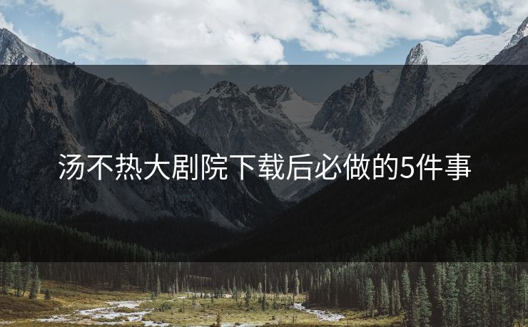 汤不热大剧院下载后必做的5件事