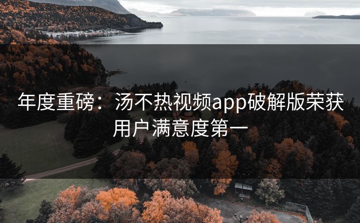 年度重磅：汤不热视频app破解版荣获用户满意度第一