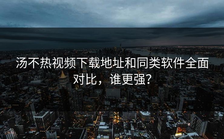汤不热视频下载地址和同类软件全面对比，谁更强？
