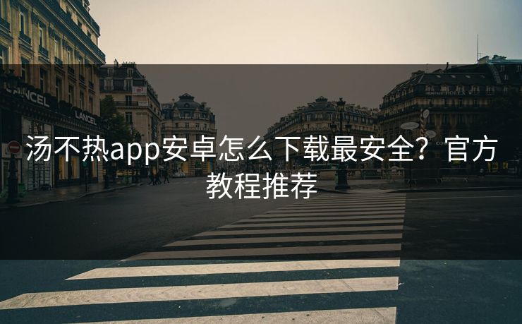 汤不热app安卓怎么下载最安全？官方教程推荐