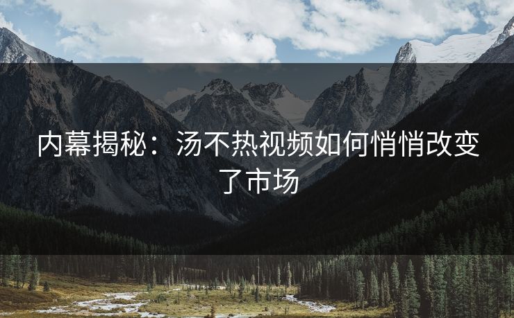 内幕揭秘：汤不热视频如何悄悄改变了市场