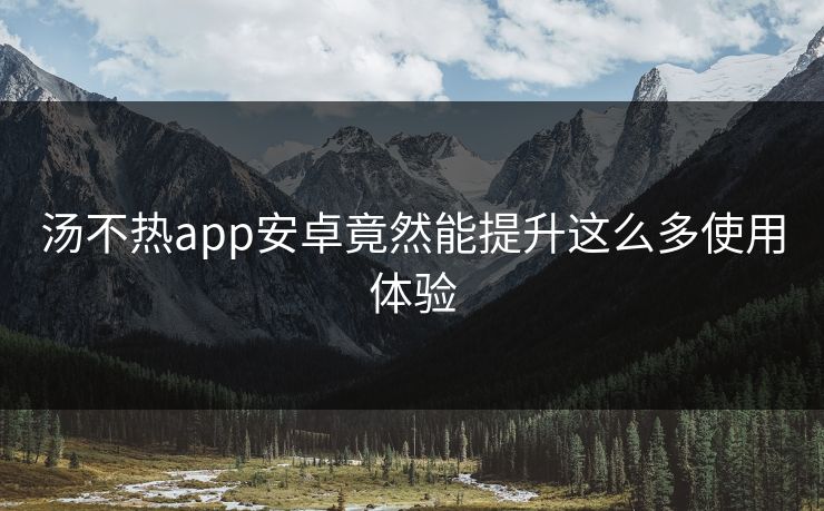 汤不热app安卓竟然能提升这么多使用体验