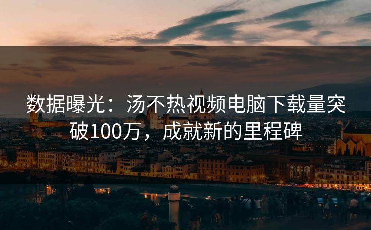数据曝光：汤不热视频电脑下载量突破100万，成就新的里程碑