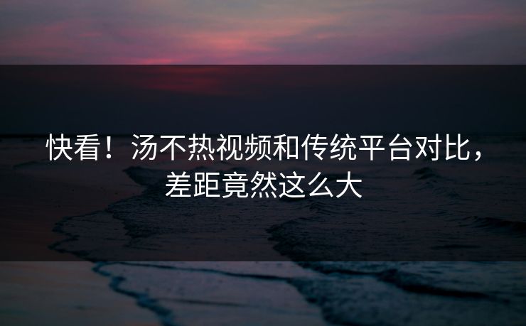快看！汤不热视频和传统平台对比，差距竟然这么大