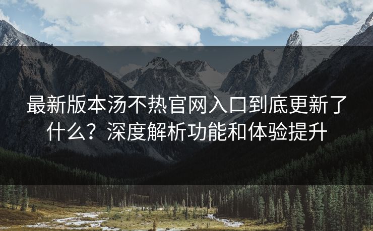 最新版本汤不热官网入口到底更新了什么？深度解析功能和体验提升