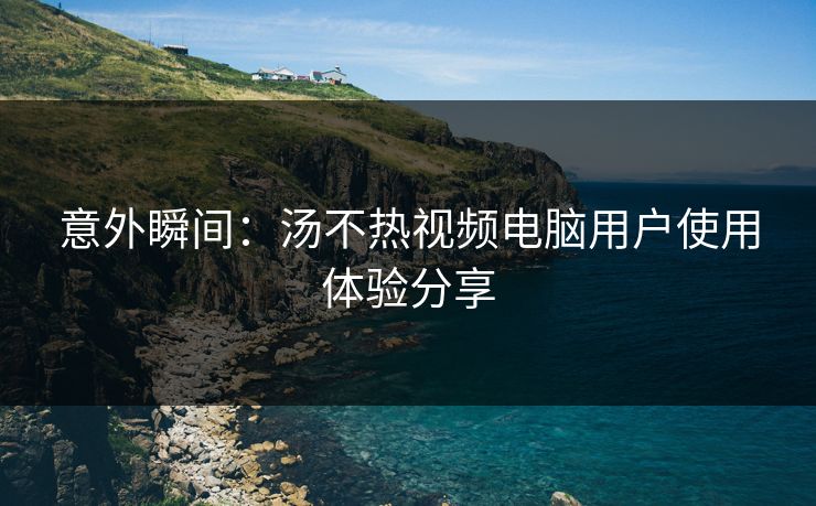 意外瞬间：汤不热视频电脑用户使用体验分享