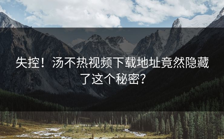 失控！汤不热视频下载地址竟然隐藏了这个秘密？