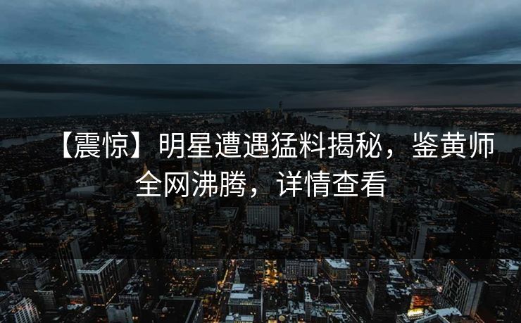 【震惊】明星遭遇猛料揭秘，鉴黄师全网沸腾，详情查看
